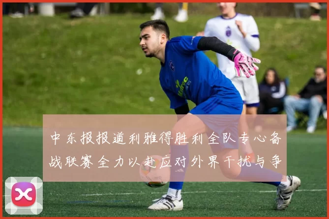 中东报报道利雅得胜利全队专心备战联赛全力以赴应对外界干扰与争议
