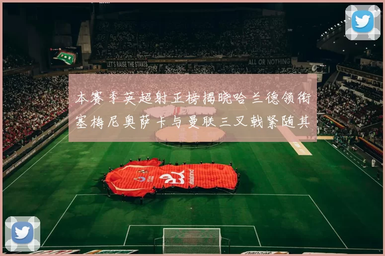 本赛季英超射正榜揭晓哈兰德领衔塞梅尼奥萨卡与曼联三叉戟紧随其后
