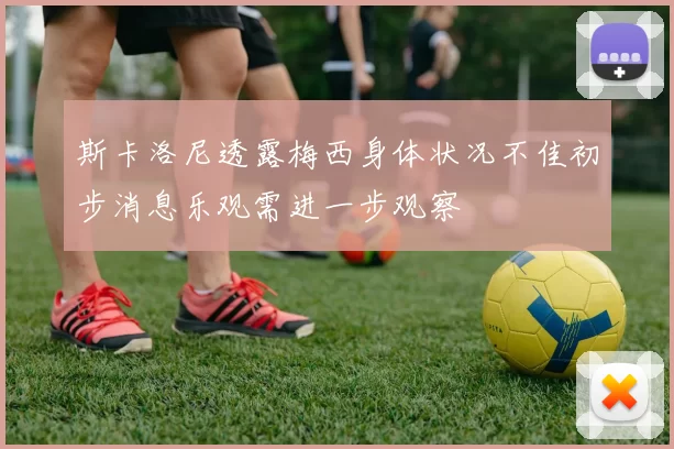 斯卡洛尼透露梅西身体状况不佳初步消息乐观需进一步观察
