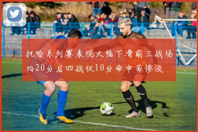 托哈系列赛表现大幅下滑前三战场均20分后四战仅10分命中率惨淡