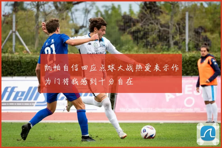 凯帕自信回应点球大战热爱表示作为门将我感到十分自在