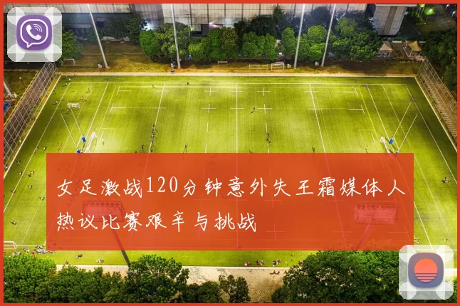 女足激战120分钟意外失王霜媒体人热议比赛艰辛与挑战