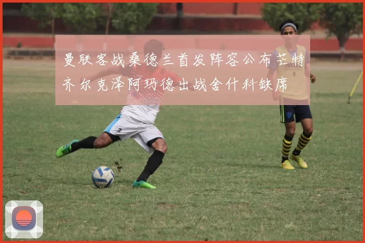 曼联客战桑德兰首发阵容公布芒特齐尔克泽阿玛德出战舍什科缺席