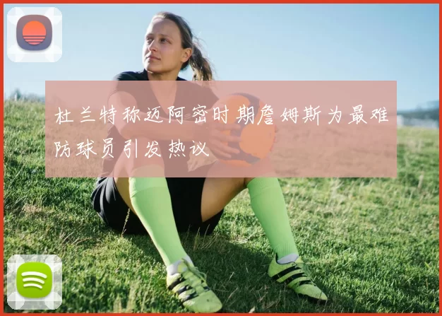 杜兰特称迈阿密时期詹姆斯为最难防球员引发热议