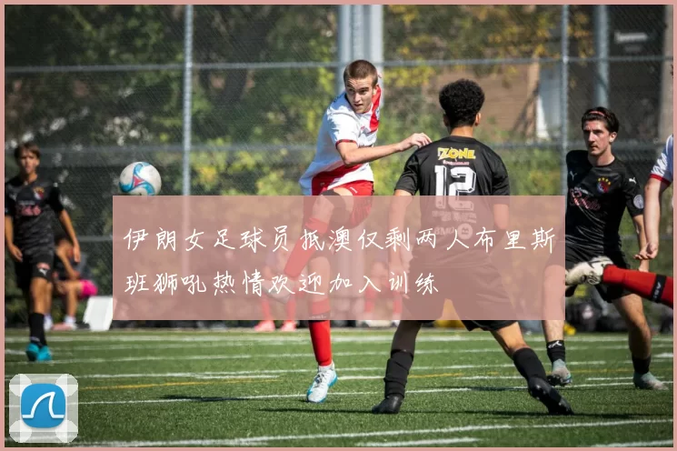 伊朗女足球员抵澳仅剩两人布里斯班狮吼热情欢迎加入训练