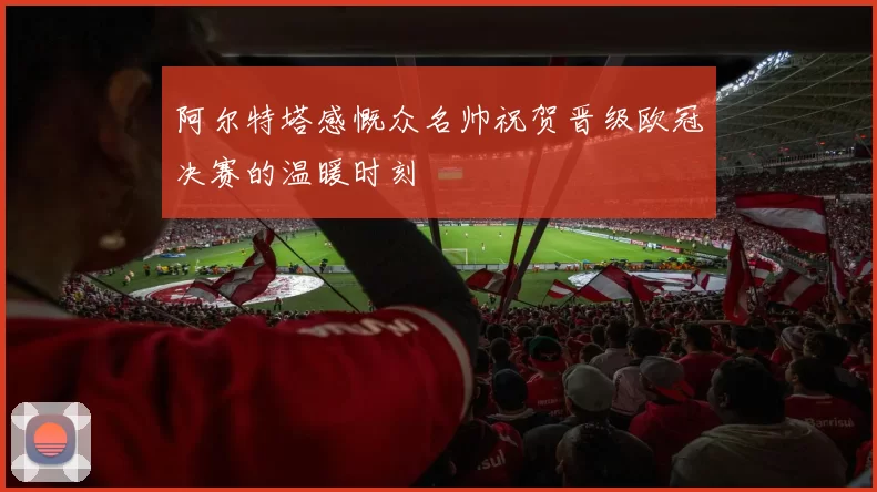 阿尔特塔感慨众名帅祝贺晋级欧冠决赛的温暖时刻