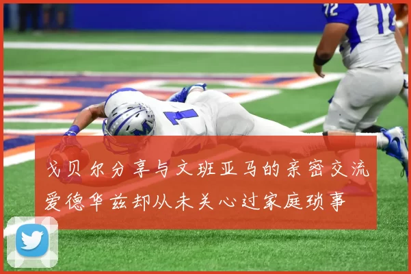 戈贝尔分享与文班亚马的亲密交流爱德华兹却从未关心过家庭琐事