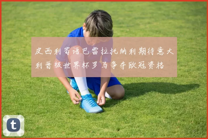 皮西利寄语巴雷拉托纳利期待意大利晋级世界杯罗马争夺欧冠资格