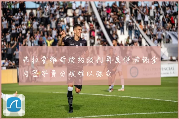 弗拉霍维奇续约谈判再度停滞佣金与签字费分歧难以弥合